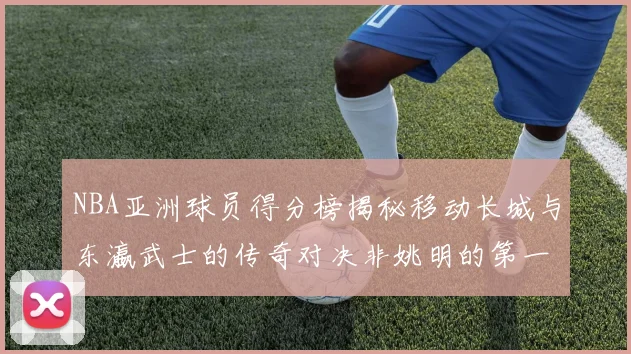 NBA亚洲球员得分榜揭秘移动长城与东瀛武士的传奇对决非姚明的第一人是谁