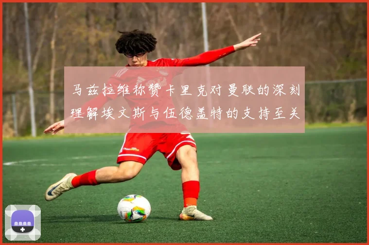 马兹拉维称赞卡里克对曼联的深刻理解埃文斯与伍德盖特的支持至关重要