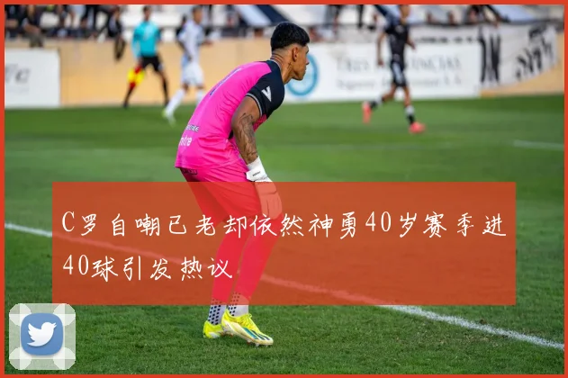 C罗自嘲已老却依然神勇40岁赛季进40球引发热议