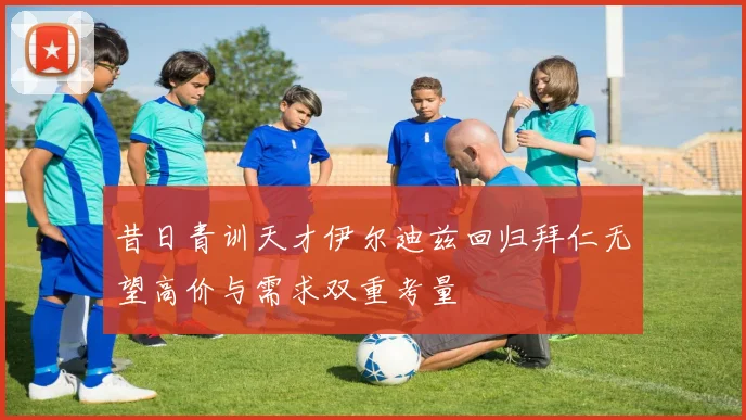 昔日青训天才伊尔迪兹回归拜仁无望高价与需求双重考量