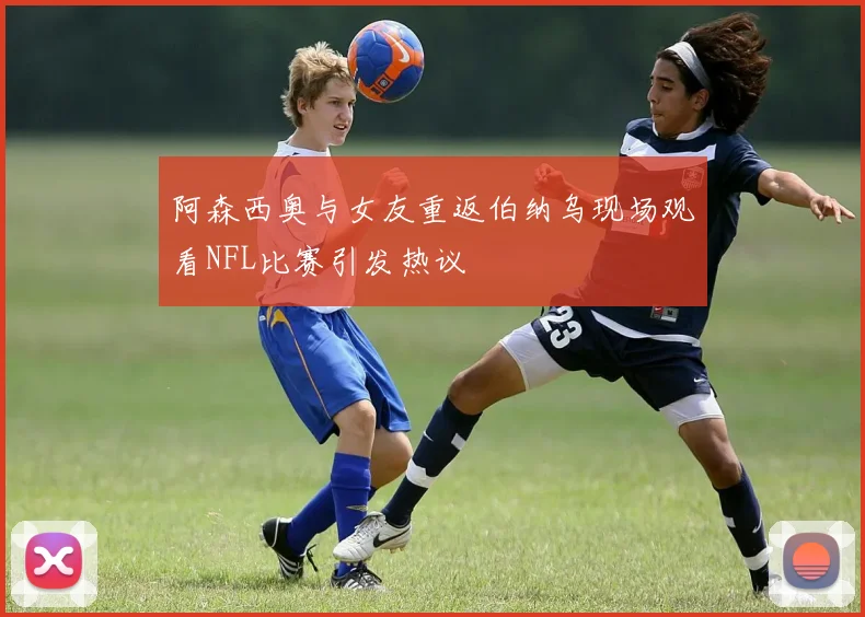 阿森西奥与女友重返伯纳乌现场观看NFL比赛引发热议