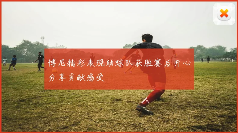 博尼精彩表现助球队获胜赛后开心分享贡献感受