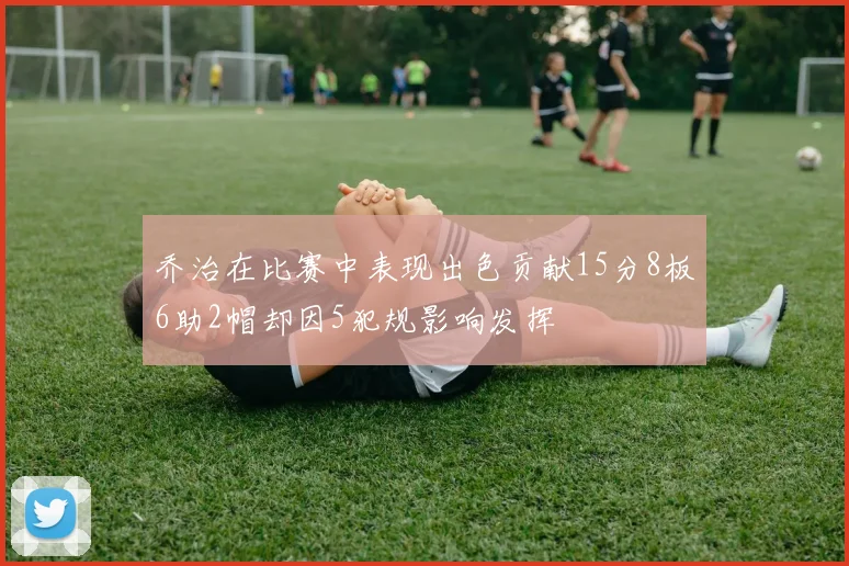 乔治在比赛中表现出色贡献15分8板6助2帽却因5犯规影响发挥