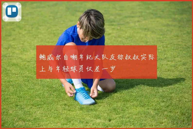 鲍威尔自嘲年纪大队友称叔叔实际上与年轻球员仅差一岁