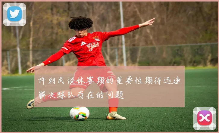 许利民谈休赛期的重要性期待迅速解决球队存在的问题