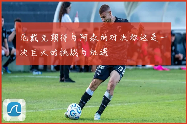 范戴克期待与阿森纳对决称这是一次巨大的挑战与机遇