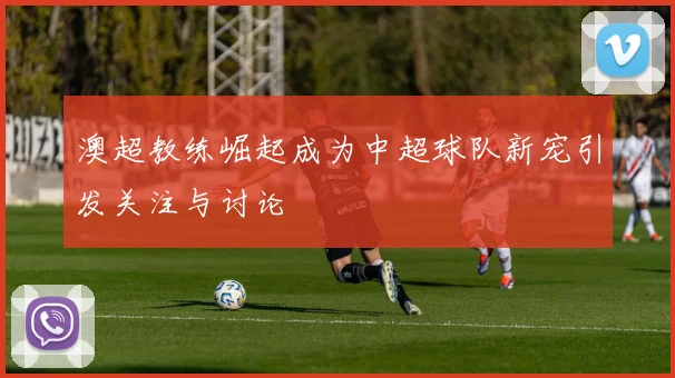 澳超教练崛起成为中超球队新宠引发关注与讨论