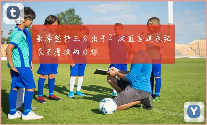 豪泽坚持三分出手21次直言追求纪录不愿投两分球