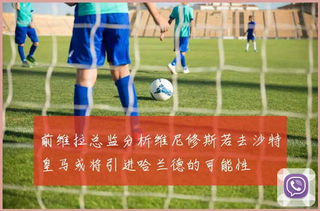 前维拉总监分析维尼修斯若去沙特皇马或将引进哈兰德的可能性