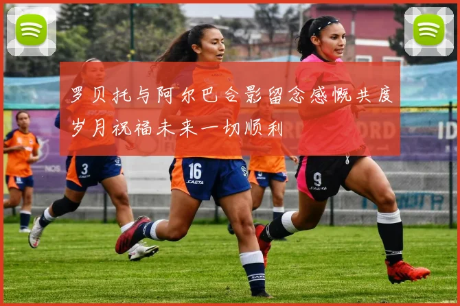 罗贝托与阿尔巴合影留念感慨共度岁月祝福未来一切顺利