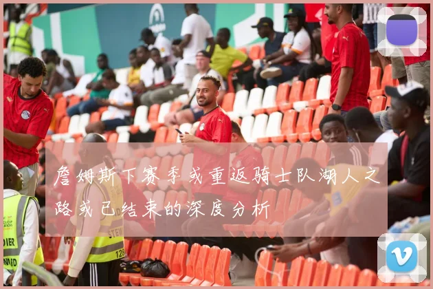 詹姆斯下赛季或重返骑士队湖人之路或已结束的深度分析