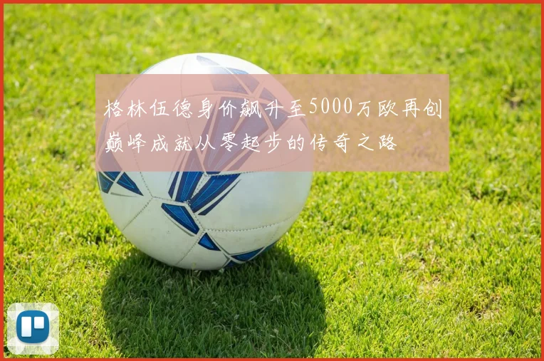 格林伍德身价飙升至5000万欧再创巅峰成就从零起步的传奇之路