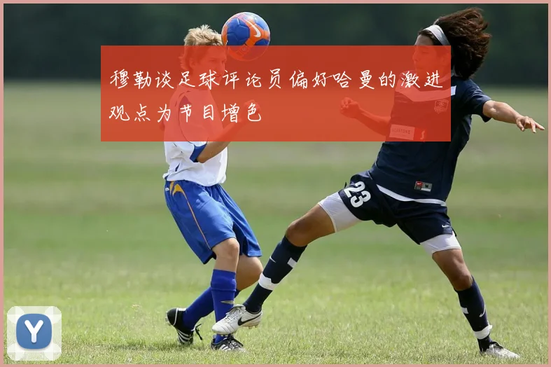 穆勒谈足球评论员偏好哈曼的激进观点为节目增色