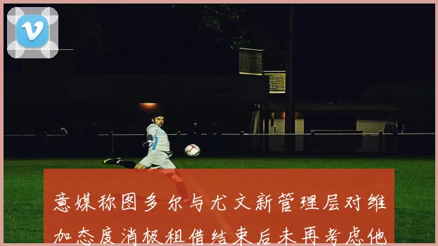 意媒称图多尔与尤文新管理层对维加态度消极租借结束后未再考虑他