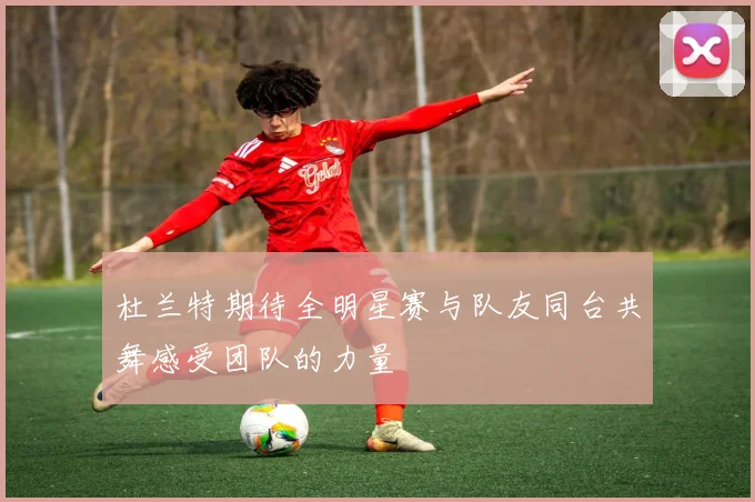杜兰特期待全明星赛与队友同台共舞感受团队的力量