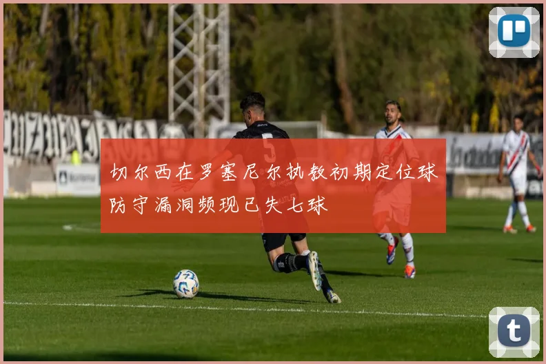 切尔西在罗塞尼尔执教初期定位球防守漏洞频现已失七球