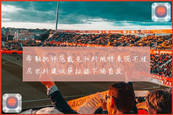 希勒批评范戴克和科纳特表现不佳尼尔科建议萨拉赫下场首发