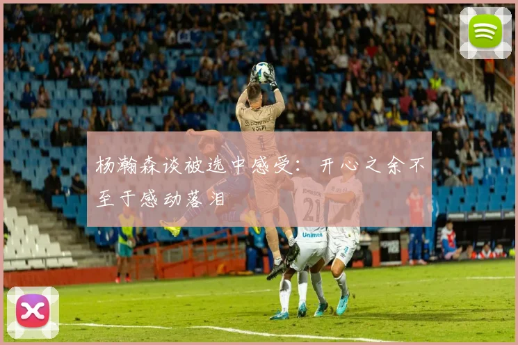杨瀚森谈被选中感受：开心之余不至于感动落泪