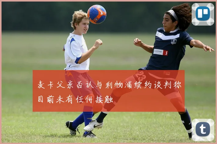 麦卡父亲否认与利物浦续约谈判称目前未有任何接触