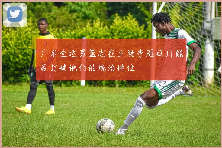 广东全运男篮志在主场夺冠辽川能否打破他们的统治地位
