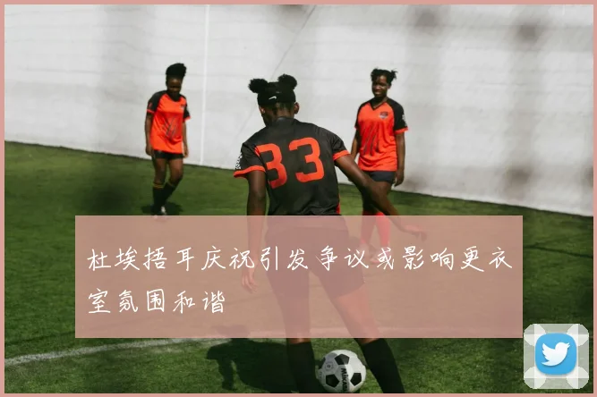 杜埃捂耳庆祝引发争议或影响更衣室氛围和谐