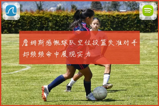 詹姆斯感慨球队空位投篮失准对手却频频命中展现实力