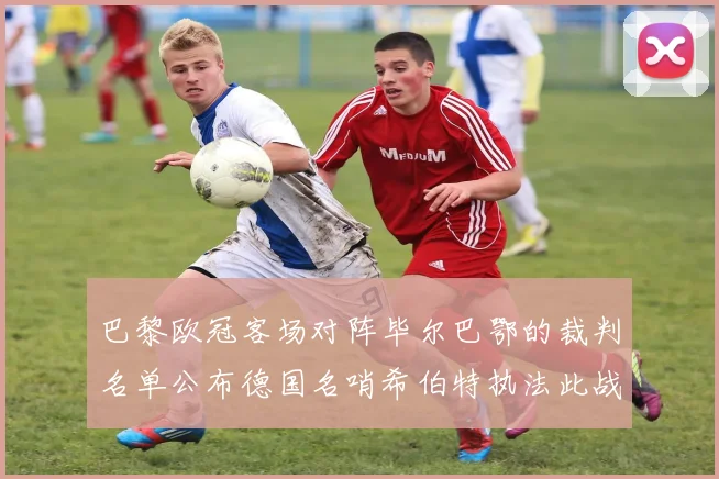 巴黎欧冠客场对阵毕尔巴鄂的裁判名单公布德国名哨希伯特执法此战