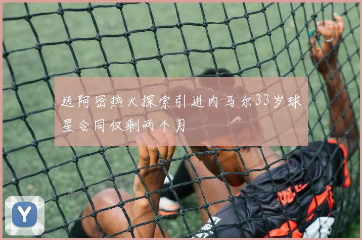 迈阿密热火探索引进内马尔33岁球星合同仅剩两个月