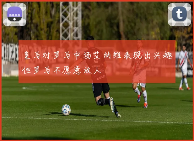 皇马对罗马中场艾纳维表现出兴趣但罗马不愿意放人