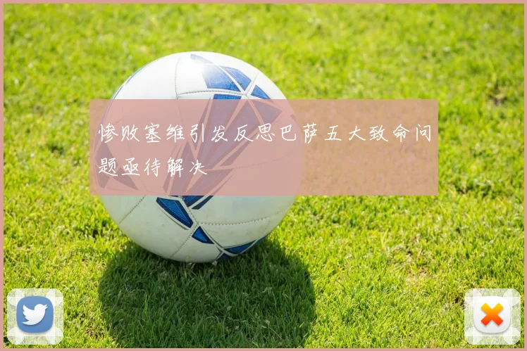惨败塞维引发反思巴萨五大致命问题亟待解决