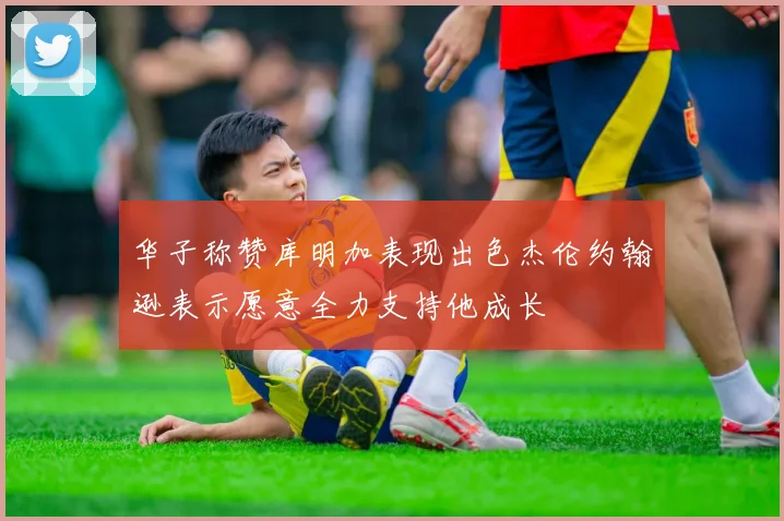 华子称赞库明加表现出色杰伦约翰逊表示愿意全力支持他成长