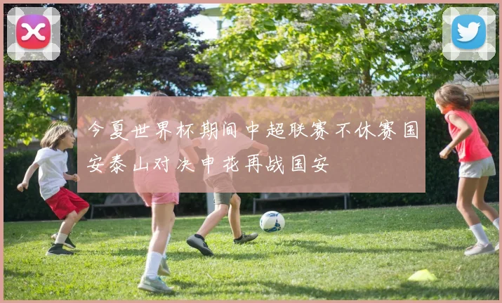 今夏世界杯期间中超联赛不休赛国安泰山对决申花再战国安