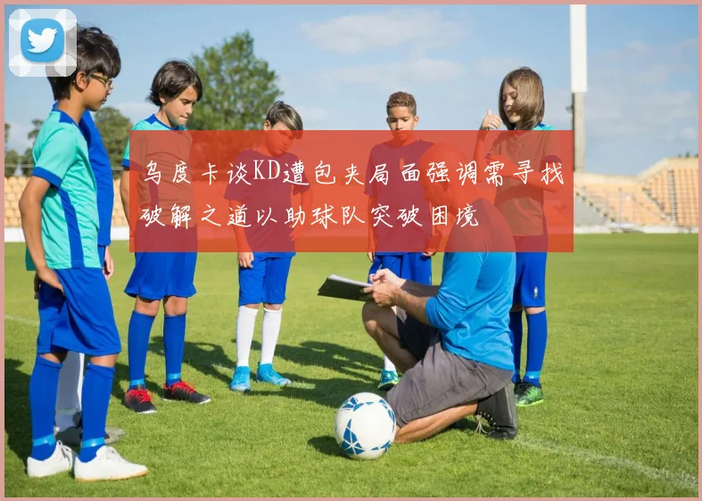 乌度卡谈KD遭包夹局面强调需寻找破解之道以助球队突破困境
