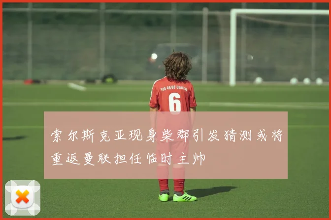 索尔斯克亚现身柴郡引发猜测或将重返曼联担任临时主帅