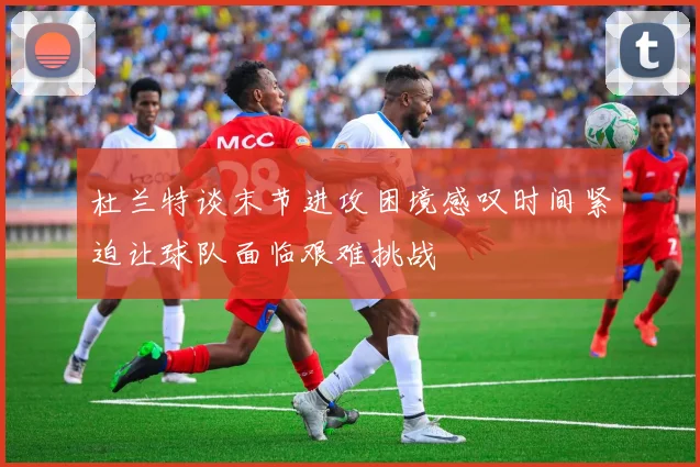 杜兰特谈末节进攻困境感叹时间紧迫让球队面临艰难挑战