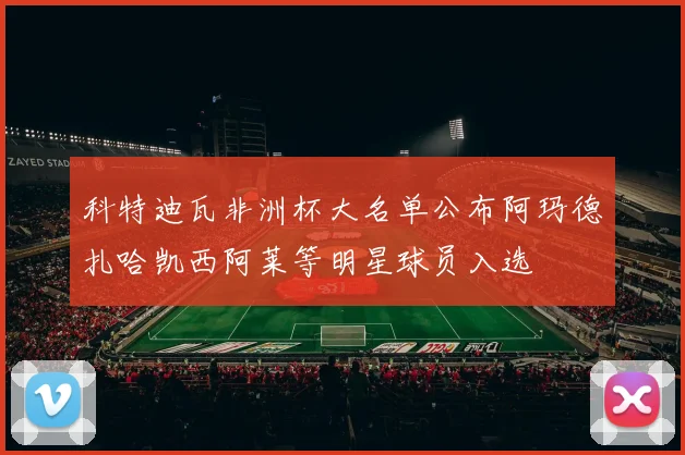 科特迪瓦非洲杯大名单公布阿玛德扎哈凯西阿莱等明星球员入选