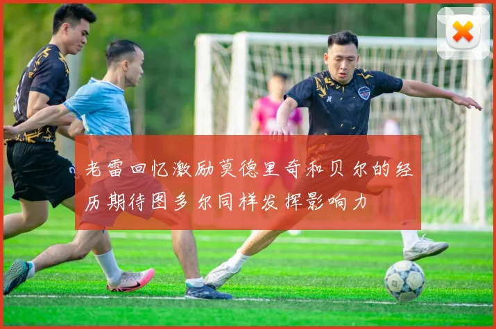 老雷回忆激励莫德里奇和贝尔的经历期待图多尔同样发挥影响力