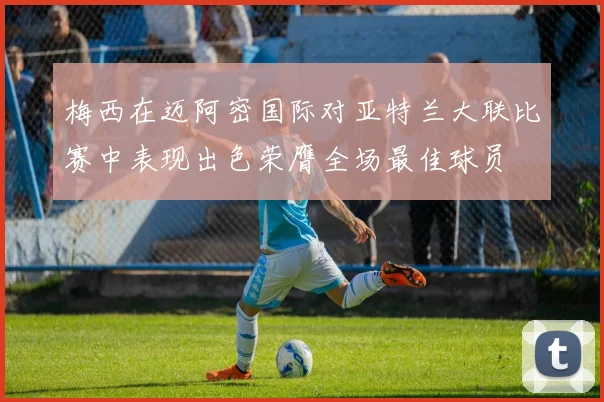梅西在迈阿密国际对亚特兰大联比赛中表现出色荣膺全场最佳球员