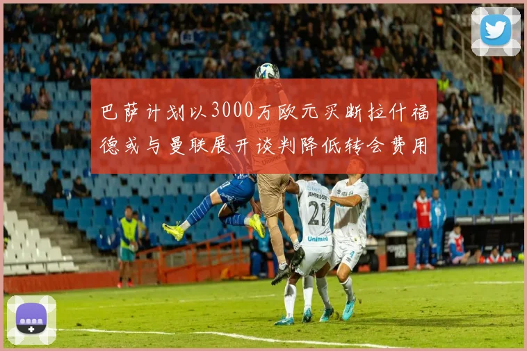 巴萨计划以3000万欧元买断拉什福德或与曼联展开谈判降低转会费用