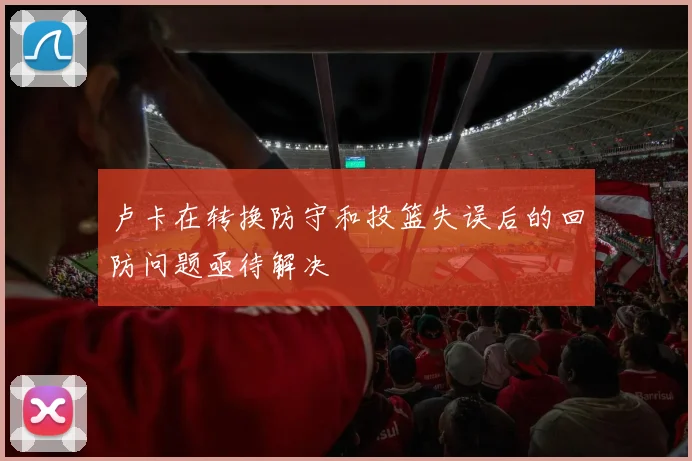 卢卡在转换防守和投篮失误后的回防问题亟待解决