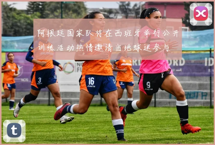 阿根廷国家队将在西班牙举行公开训练活动热情邀请当地球迷参与