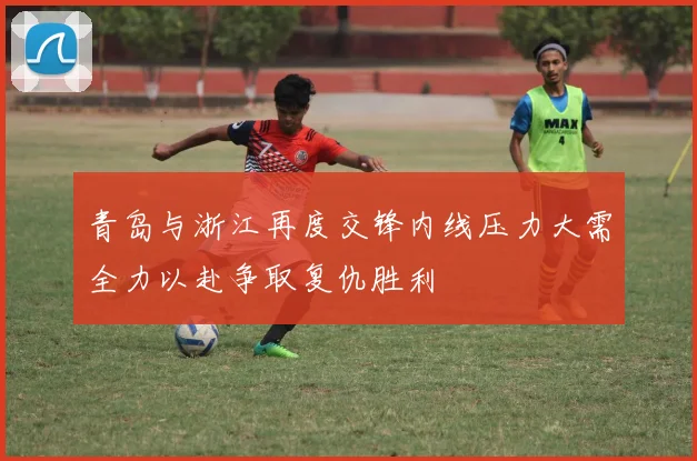 青岛与浙江再度交锋内线压力大需全力以赴争取复仇胜利