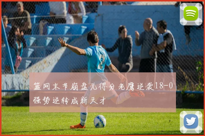 篮网末节崩盘无得分老鹰逆袭18-0强势逆转成新天才