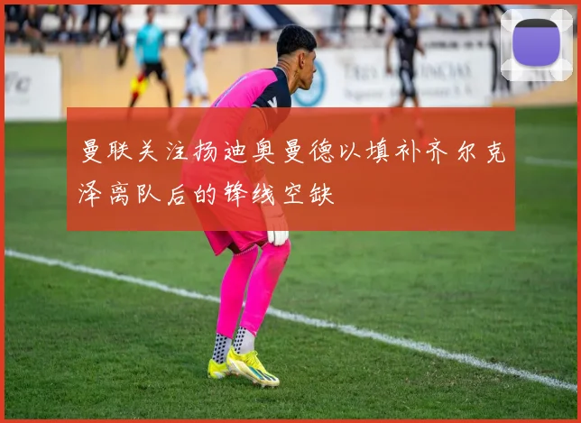 曼联关注扬迪奥曼德以填补齐尔克泽离队后的锋线空缺
