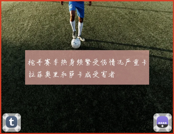 枪手赛季热身频繁受伤情况严重卡拉菲奥里和萨卡成受害者