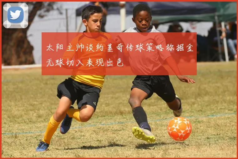 太阳主帅谈约基奇传球策略称掘金无球切入表现出色
