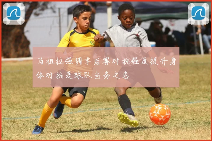 马祖拉强调季后赛对抗强度提升身体对抗是球队当务之急