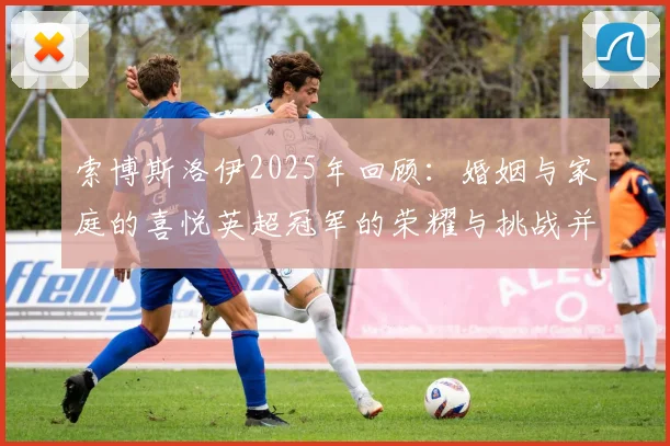 索博斯洛伊2025年回顾：婚姻与家庭的喜悦英超冠军的荣耀与挑战并存