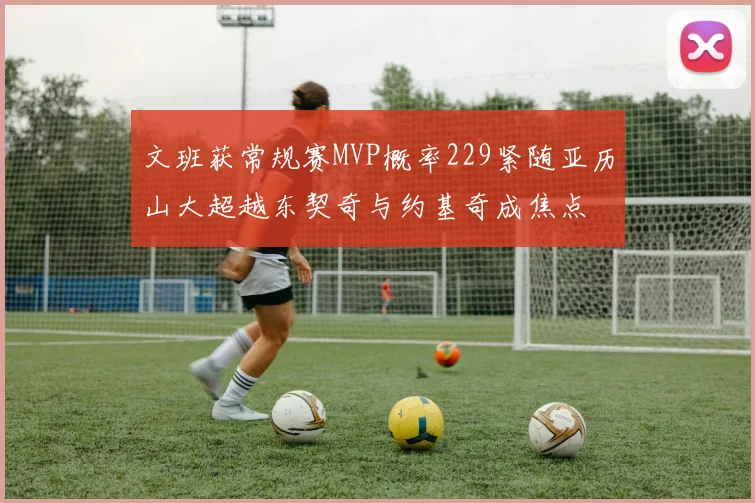 文班获常规赛MVP概率229紧随亚历山大超越东契奇与约基奇成焦点