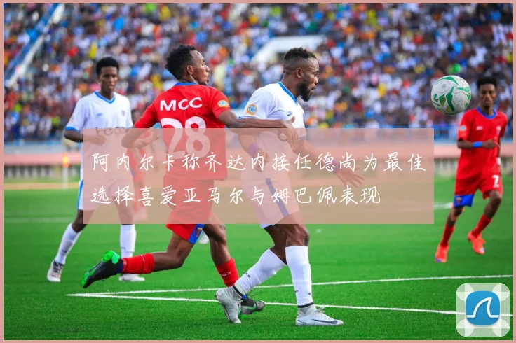 阿内尔卡称齐达内接任德尚为最佳选择喜爱亚马尔与姆巴佩表现